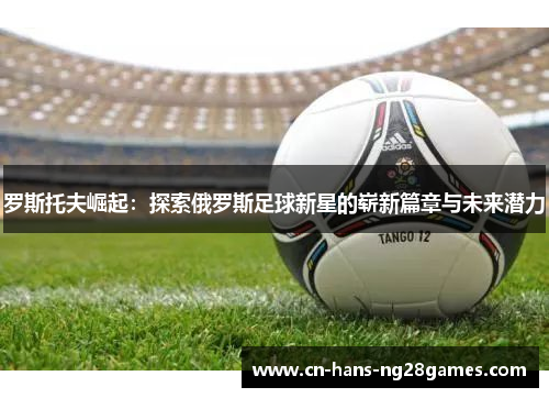 罗斯托夫崛起：探索俄罗斯足球新星的崭新篇章与未来潜力