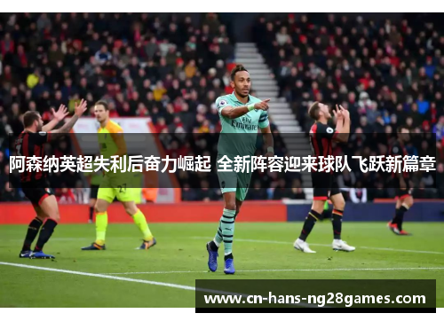 阿森纳英超失利后奋力崛起 全新阵容迎来球队飞跃新篇章 阿森纳英超失利后奋力崛起 全新阵容迎来球队飞跃新篇章