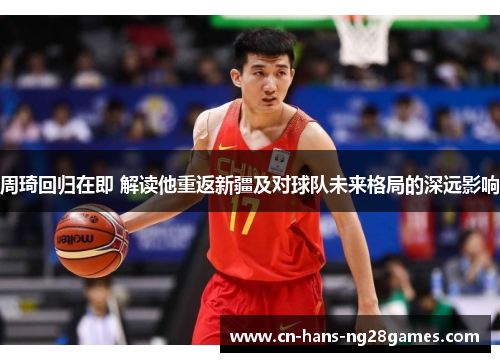 周琦回归在即 解读他重返新疆及对球队未来格局的深远影响 周琦回归在即 解读他重返新疆及对球队未来格局的深远影响