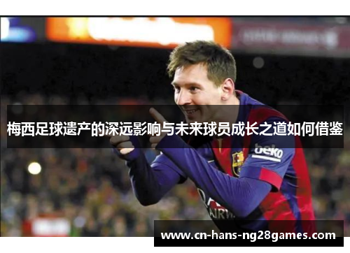 梅西足球遗产的深远影响与未来球员成长之道如何借鉴 梅西足球遗产的深远影响与未来球员成长之道如何借鉴