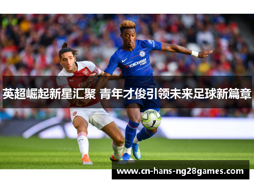 英超崛起新星汇聚 青年才俊引领未来足球新篇章 英超崛起新星汇聚 青年才俊引领未来足球新篇章