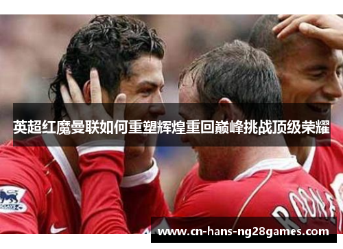 英超红魔曼联如何重塑辉煌重回巅峰挑战顶级荣耀 英超红魔曼联如何重塑辉煌重回巅峰挑战顶级荣耀