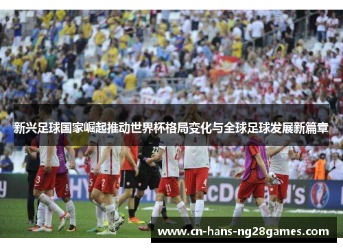 新兴足球国家崛起推动世界杯格局变化与全球足球发展新篇章