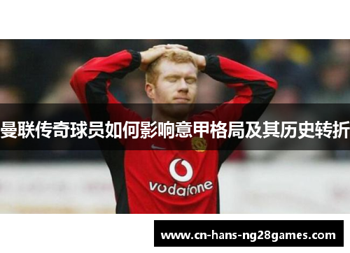 曼联传奇球员如何影响意甲格局及其历史转折