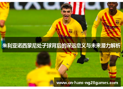 朱利亚诺西蒙尼处子球背后的深远意义与未来潜力解析 朱利亚诺西蒙尼处子球背后的深远意义与未来潜力解析