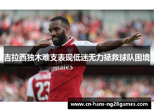 吉拉西独木难支表现低迷无力拯救球队困境 吉拉西独木难支表现低迷无力拯救球队困境