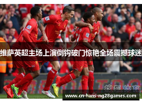 维萨英超主场上演倒钩破门惊艳全场震撼球迷 维萨英超主场上演倒钩破门惊艳全场震撼球迷