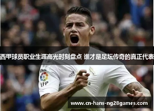 西甲球员职业生涯高光时刻盘点 谁才是足坛传奇的真正代表