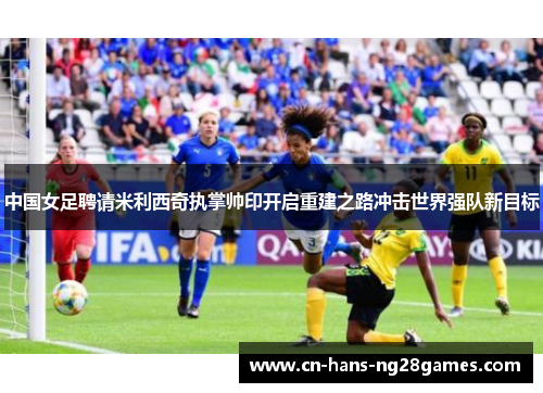 中国女足聘请米利西奇执掌帅印开启重建之路冲击世界强队新目标
